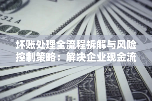 北京坏账处理全流程拆解与风险控制策略：解决企业现金流顽疾的实战指南